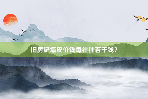 旧房铲墙皮价钱每往往若干钱？