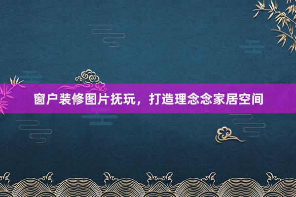窗户装修图片抚玩，打造理念念家居空间